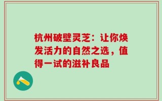 杭州破壁灵芝：让你焕发活力的自然之选，值得一试的滋补良品