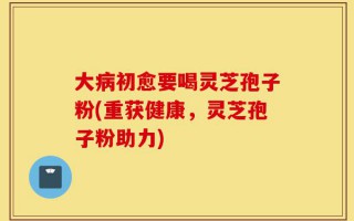 大病初愈要喝灵芝孢子粉(重获健康，灵芝孢子粉助力)
