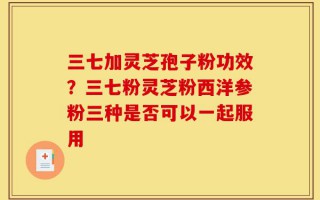 三七加灵芝孢子粉功效？三七粉灵芝粉西洋参粉三种是否可以一起服用