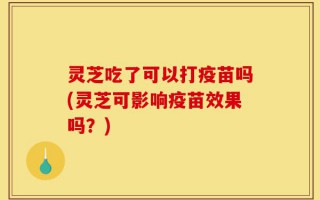 灵芝吃了可以打疫苗吗(灵芝可影响疫苗效果吗？)