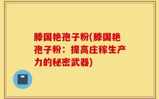 滕国艳孢子粉(滕国艳孢子粉：提高庄稼生产力的秘密武器)