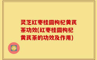 灵芝红枣桂圆枸杞黄芪茶功效(红枣桂圆枸杞黄芪茶的功效及作用)