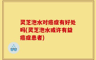 灵芝泡水对癌症有好处吗(灵芝泡水或许有益癌症患者)