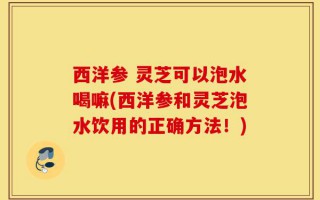 西洋参 灵芝可以泡水喝嘛(西洋参和灵芝泡水饮用的正确方法！)