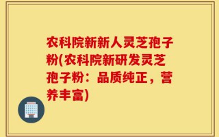 农科院新新人灵芝孢子粉(农科院新研发灵芝孢子粉：品质纯正，营养丰富)