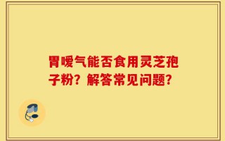 胃嗳气能否食用灵芝孢子粉？解答常见问题？