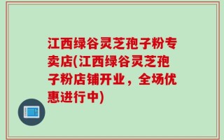 江西绿谷灵芝孢子粉专卖店(江西绿谷灵芝孢子粉店铺开业，全场优惠进行中)