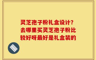 灵芝孢子粉礼盒设计？去哪里买灵芝孢子粉比较好呀最好是礼盒装的