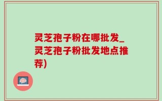 灵芝孢子粉在哪批发_灵芝孢子粉批发地点推荐)