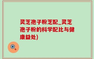 灵芝孢子粉芝配_灵芝孢子粉的科学配比与健康益处)