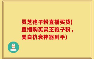 灵芝孢子粉直播买货(直播购买灵芝孢子粉，美白抗衰神器到手)
