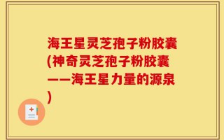 海王星灵芝孢子粉胶囊(神奇灵芝孢子粉胶囊——海王星力量的源泉)