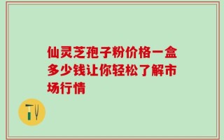 仙灵芝孢子粉价格一盒多少钱让你轻松了解市场行情