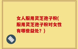 女人服用灵芝孢子粉(服用灵芝孢子粉对女性有哪些益处？)