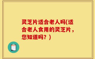 灵芝片适合老人吗(适合老人食用的灵芝片，您知道吗？)