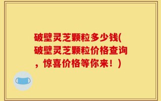 破壁灵芝颗粒多少钱(破壁灵芝颗粒价格查询，惊喜价格等你来！)