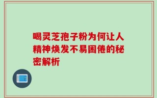 喝灵芝孢子粉为何让人精神焕发不易困倦的秘密解析