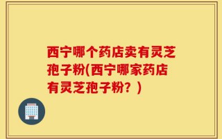 西宁哪个药店卖有灵芝孢子粉(西宁哪家药店有灵芝孢子粉？)