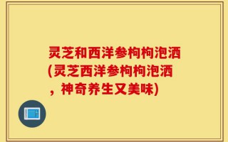 灵芝和西洋参枸枸泡洒(灵芝西洋参枸枸泡洒，神奇养生又美味)