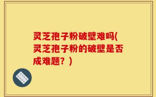 灵芝孢子粉破壁难吗(灵芝孢子粉的破壁是否成难题？)