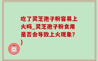 吃了灵芝孢子粉容易上火吗_灵芝孢子粉食用是否会导致上火现象？)