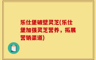 乐仕堡破壁灵芝(乐仕堡加强灵芝营养，拓展营销渠道)