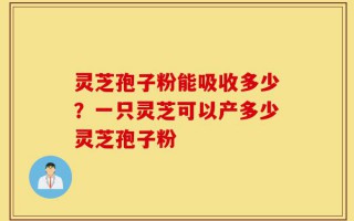 灵芝孢子粉能吸收多少？一只灵芝可以产多少灵芝孢子粉