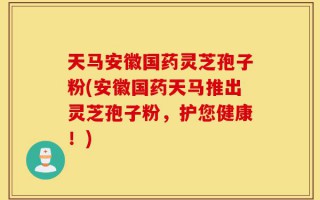 天马安徽国药灵芝孢子粉(安徽国药天马推出灵芝孢子粉，护您健康！)