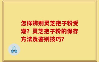 怎样辨别灵芝孢子粉受潮？灵芝孢子粉的保存方法及鉴别技巧？