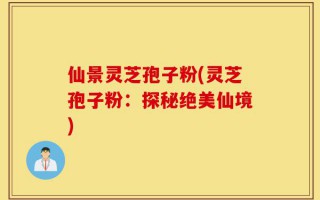 仙景灵芝孢子粉(灵芝孢子粉：探秘绝美仙境)