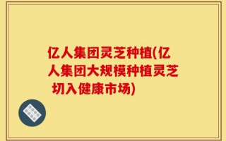 亿人集团灵芝种植(亿人集团大规模种植灵芝 切入健康市场)