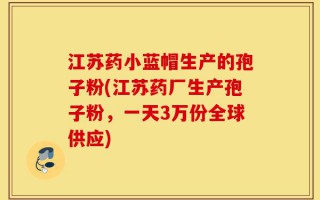江苏药小蓝帽生产的孢子粉(江苏药厂生产孢子粉，一天3万份全球供应)