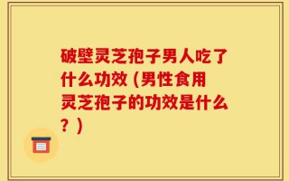 破壁灵芝孢子男人吃了什么功效 (男性食用灵芝孢子的功效是什么？)