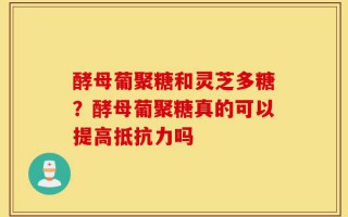 酵母葡聚糖和灵芝多糖？酵母葡聚糖真的可以提高抵抗力吗