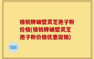 格锐牌破壁灵芝孢子粉价格(格锐牌破壁灵芝孢子粉价格优惠促销)