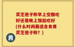 灵芝孢子粉早上空腹吃好还是晚上饭后吃好 (什么时间最适合食用灵芝孢子粉？)