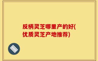 反柄灵芝哪里产的好(优质灵芝产地推荐)