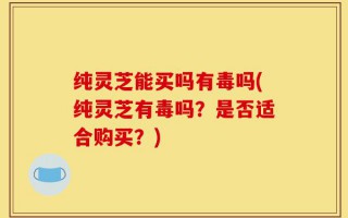 纯灵芝能买吗有毒吗(纯灵芝有毒吗？是否适合购买？)