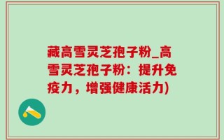 藏高雪灵芝孢子粉_高雪灵芝孢子粉：提升免疫力，增强健康活力)
