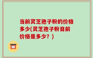 当前灵芝孢子粉的价格多少(灵芝孢子粉目前价格是多少？)