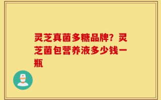 灵芝真菌多糖品牌？灵芝菌包营养液多少钱一瓶