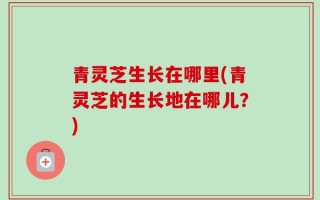 青灵芝生长在哪里(青灵芝的生长地在哪儿？)