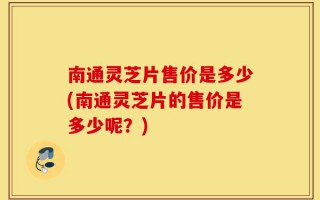 南通灵芝片售价是多少(南通灵芝片的售价是多少呢？)