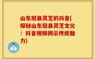 山东冠县灵芝的抖音(探秘山东冠县灵芝文化：抖音视频揭示传统魅力)