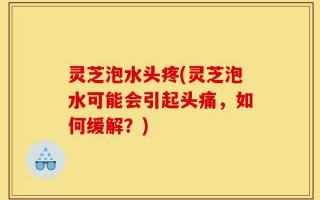 灵芝泡水头疼(灵芝泡水可能会引起头痛，如何缓解？)