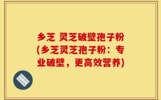 乡芝 灵芝破壁孢子粉(乡芝灵芝孢子粉：专业破壁，更高效营养)