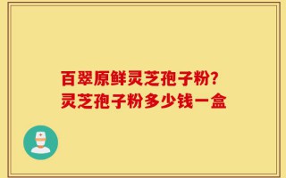 百翠原鲜灵芝孢子粉？灵芝孢子粉多少钱一盒