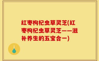 红枣枸杞虫草灵芝(红枣枸杞虫草灵芝——滋补养生的五宝合一)