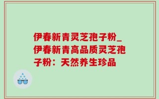 伊春新青灵芝孢子粉_伊春新青高品质灵芝孢子粉：天然养生珍品