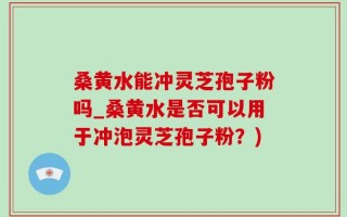 桑黄水能冲灵芝孢子粉吗_桑黄水是否可以用于冲泡灵芝孢子粉？)